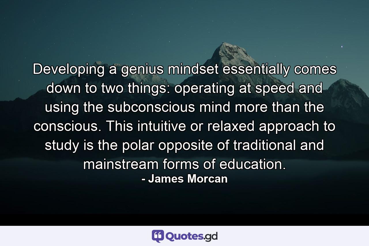 Developing a genius mindset essentially comes down to two things: operating at speed and using the subconscious mind more than the conscious. This intuitive or relaxed approach to study is the polar opposite of traditional and mainstream forms of education. - Quote by James Morcan