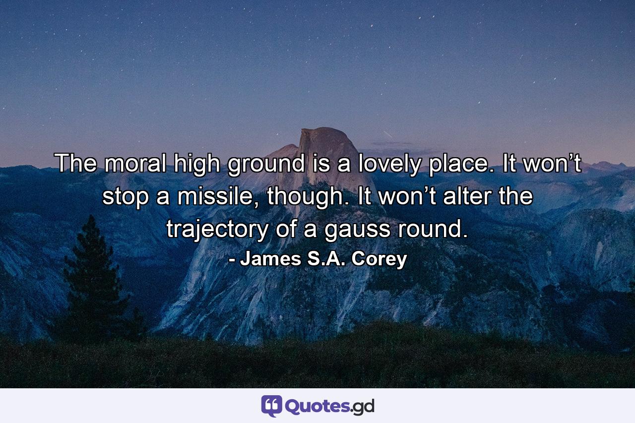 The moral high ground is a lovely place. It won’t stop a missile, though. It won’t alter the trajectory of a gauss round. - Quote by James S.A. Corey