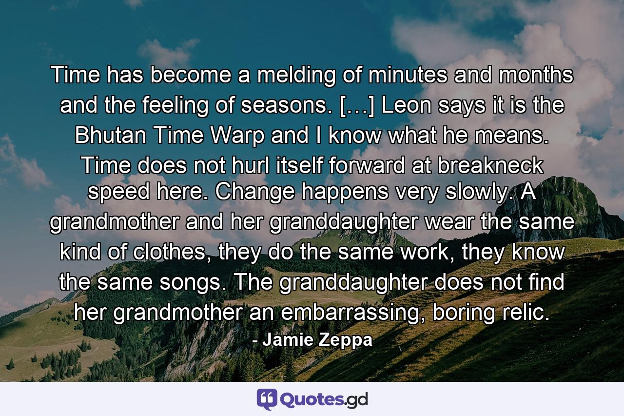 Time has become a melding of minutes and months and the feeling of seasons. […] Leon says it is the Bhutan Time Warp and I know what he means. Time does not hurl itself forward at breakneck speed here. Change happens very slowly. A grandmother and her granddaughter wear the same kind of clothes, they do the same work, they know the same songs. The granddaughter does not find her grandmother an embarrassing, boring relic. - Quote by Jamie Zeppa