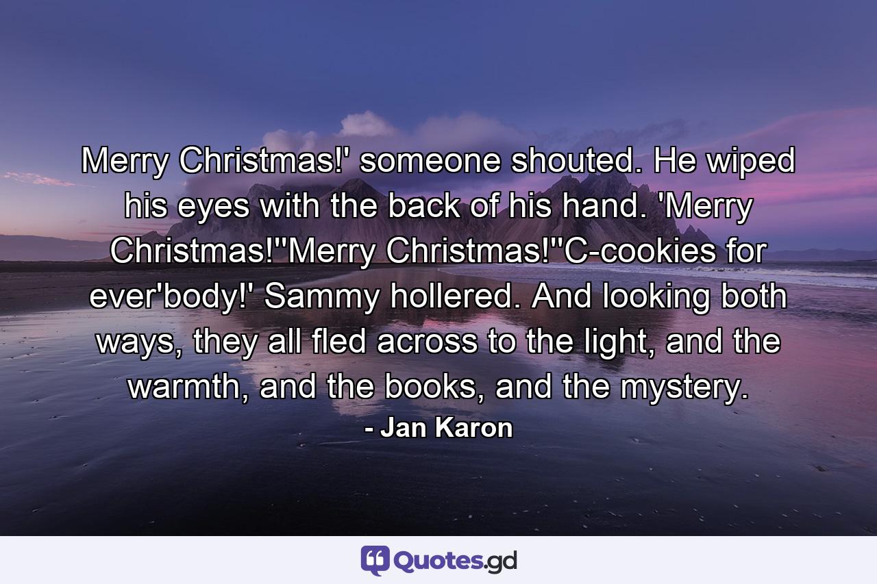 Merry Christmas!' someone shouted. He wiped his eyes with the back of his hand. 'Merry Christmas!''Merry Christmas!''C-cookies for ever'body!' Sammy hollered. And looking both ways, they all fled across to the light, and the warmth, and the books, and the mystery. - Quote by Jan Karon