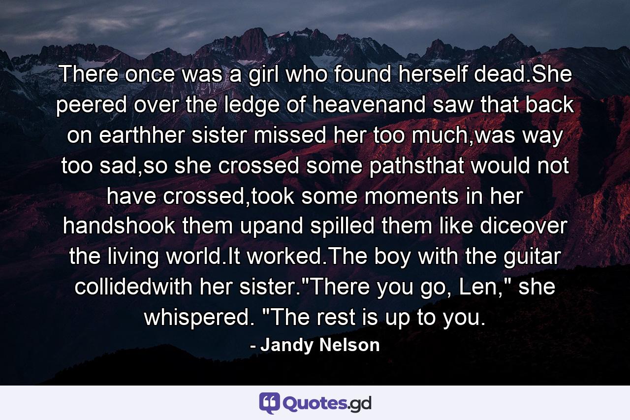 There once was a girl who found herself dead.She peered over the ledge of heavenand saw that back on earthher sister missed her too much,was way too sad,so she crossed some pathsthat would not have crossed,took some moments in her handshook them upand spilled them like diceover the living world.It worked.The boy with the guitar collidedwith her sister.