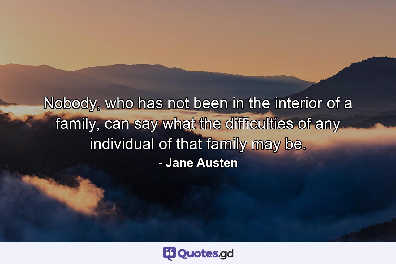 Nobody, who has not been in the interior of a family, can say what the difficulties of any individual of that family may be. - Quote by Jane Austen