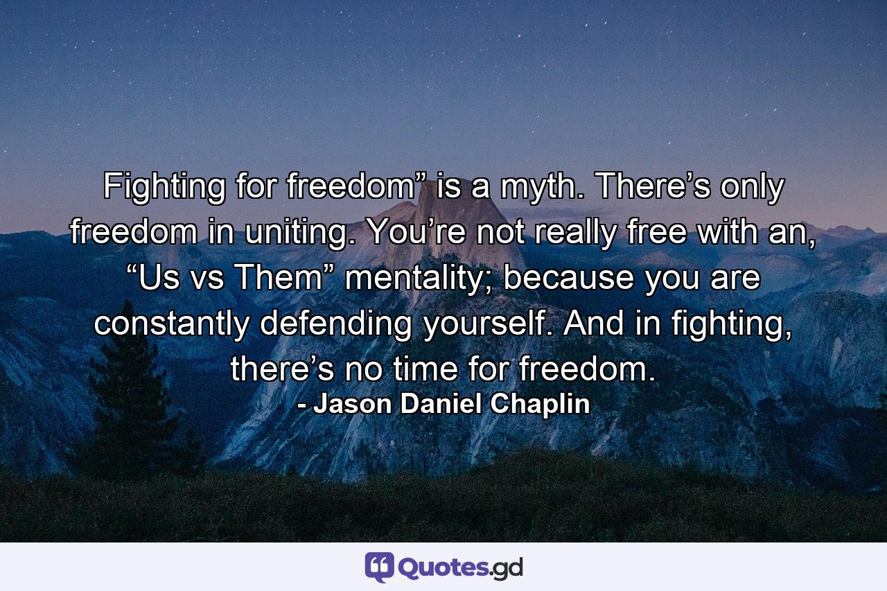 Fighting for freedom” is a myth. There’s only freedom in uniting. You’re not really free with an, “Us vs Them” mentality; because you are constantly defending yourself. And in fighting, there’s no time for freedom. - Quote by Jason Daniel Chaplin