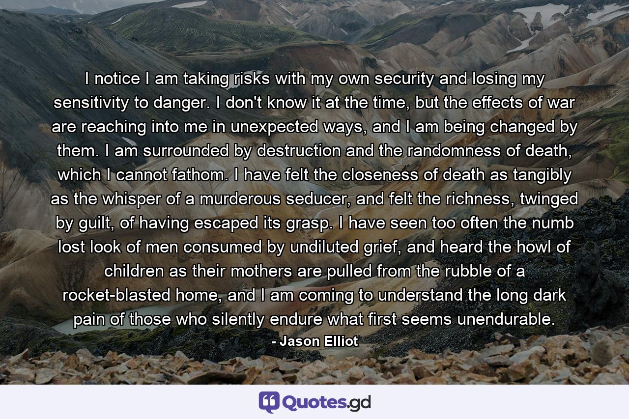 I notice I am taking risks with my own security and losing my sensitivity to danger. I don't know it at the time, but the effects of war are reaching into me in unexpected ways, and I am being changed by them. I am surrounded by destruction and the randomness of death, which I cannot fathom. I have felt the closeness of death as tangibly as the whisper of a murderous seducer, and felt the richness, twinged by guilt, of having escaped its grasp. I have seen too often the numb lost look of men consumed by undiluted grief, and heard the howl of children as their mothers are pulled from the rubble of a rocket-blasted home, and I am coming to understand the long dark pain of those who silently endure what first seems unendurable. - Quote by Jason Elliot