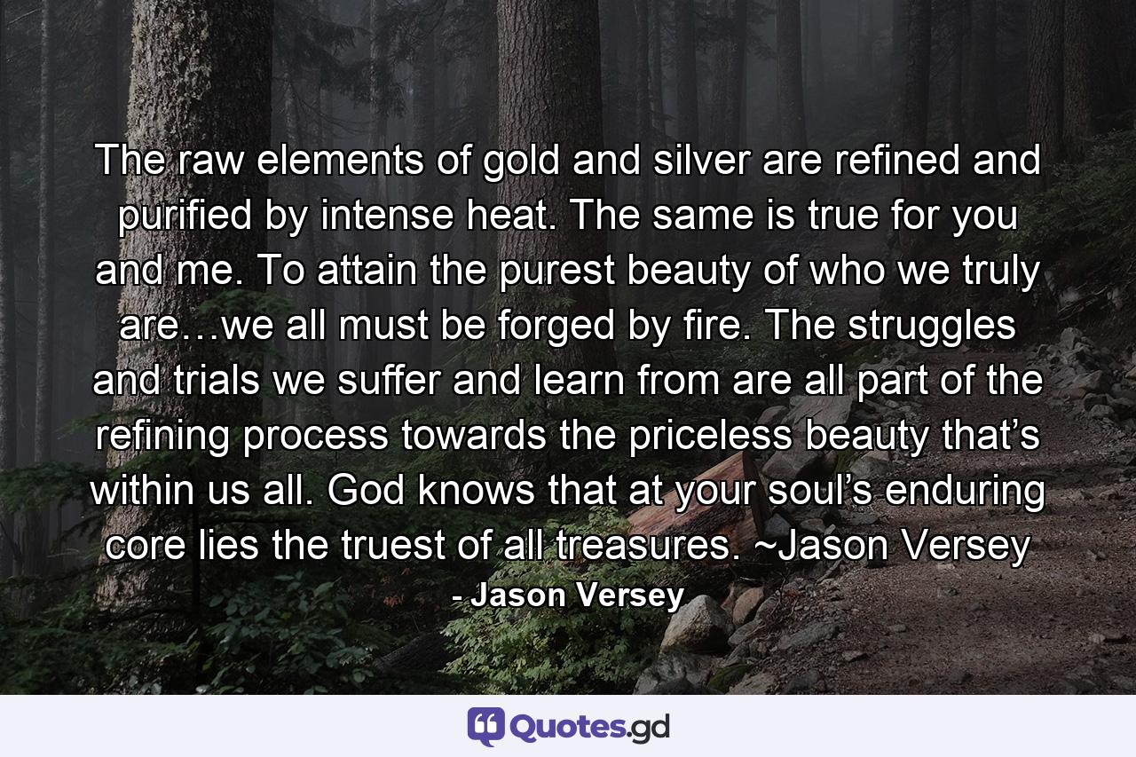 The raw elements of gold and silver are refined and purified by intense heat. The same is true for you and me. To attain the purest beauty of who we truly are…we all must be forged by fire. The struggles and trials we suffer and learn from are all part of the refining process towards the priceless beauty that’s within us all. God knows that at your soul’s enduring core lies the truest of all treasures. ~Jason Versey - Quote by Jason Versey