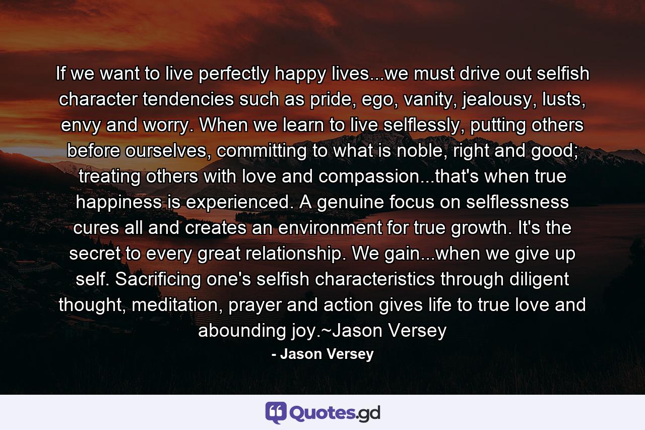 If we want to live perfectly happy lives...we must drive out selfish character tendencies such as pride, ego, vanity, jealousy, lusts, envy and worry. When we learn to live selflessly, putting others before ourselves, committing to what is noble, right and good; treating others with love and compassion...that's when true happiness is experienced. A genuine focus on selflessness cures all and creates an environment for true growth. It's the secret to every great relationship. We gain...when we give up self. Sacrificing one's selfish characteristics through diligent thought, meditation, prayer and action gives life to true love and abounding joy.~Jason Versey - Quote by Jason Versey