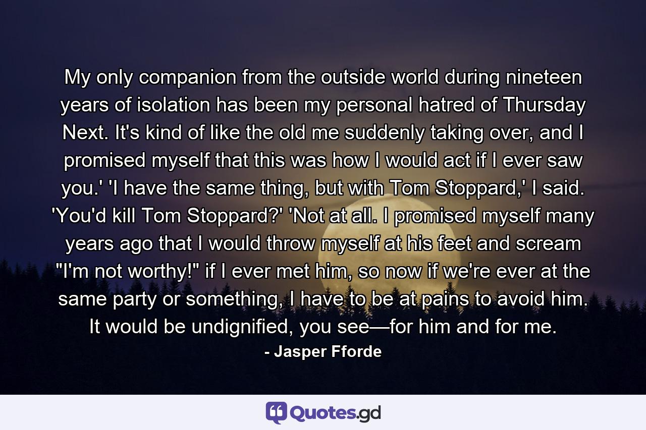 My only companion from the outside world during nineteen years of isolation has been my personal hatred of Thursday Next. It's kind of like the old me suddenly taking over, and I promised myself that this was how I would act if I ever saw you.' 'I have the same thing, but with Tom Stoppard,' I said. 'You'd kill Tom Stoppard?' 'Not at all. I promised myself many years ago that I would throw myself at his feet and scream 