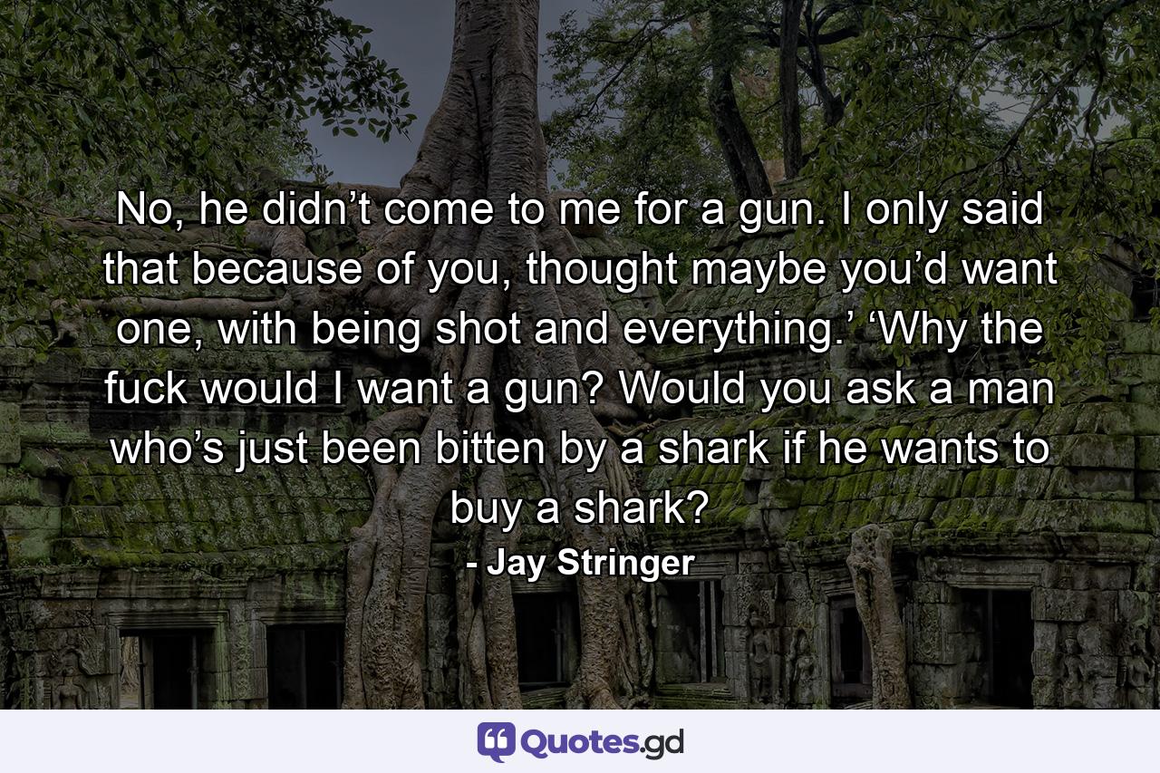 No, he didn’t come to me for a gun. I only said that because of you, thought maybe you’d want one, with being shot and everything.’ ‘Why the fuck would I want a gun? Would you ask a man who’s just been bitten by a shark if he wants to buy a shark? - Quote by Jay Stringer