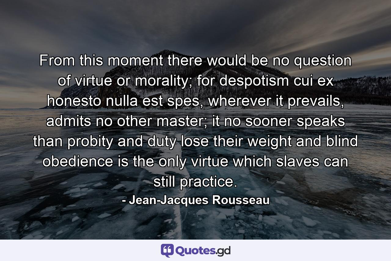 From this moment there would be no question of virtue or morality; for despotism cui ex honesto nulla est spes, wherever it prevails, admits no other master; it no sooner speaks than probity and duty lose their weight and blind obedience is the only virtue which slaves can still practice. - Quote by Jean-Jacques Rousseau