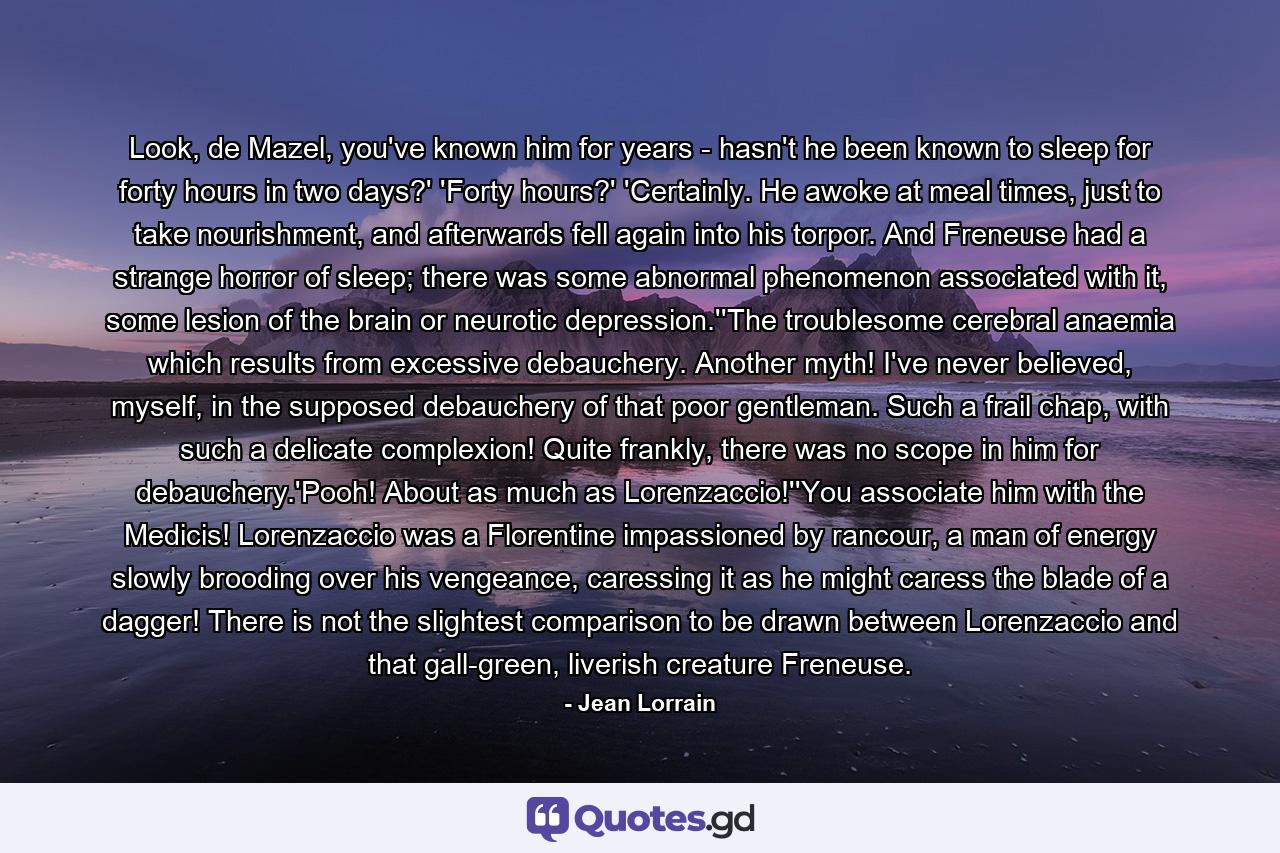 Look, de Mazel, you've known him for years - hasn't he been known to sleep for forty hours in two days?' 'Forty hours?' 'Certainly. He awoke at meal times, just to take nourishment, and afterwards fell again into his torpor. And Freneuse had a strange horror of sleep; there was some abnormal phenomenon associated with it, some lesion of the brain or neurotic depression.''The troublesome cerebral anaemia which results from excessive debauchery. Another myth! I've never believed, myself, in the supposed debauchery of that poor gentleman. Such a frail chap, with such a delicate complexion! Quite frankly, there was no scope in him for debauchery.'Pooh! About as much as Lorenzaccio!''You associate him with the Medicis! Lorenzaccio was a Florentine impassioned by rancour, a man of energy slowly brooding over his vengeance, caressing it as he might caress the blade of a dagger! There is not the slightest comparison to be drawn between Lorenzaccio and that gall-green, liverish creature Freneuse. - Quote by Jean Lorrain