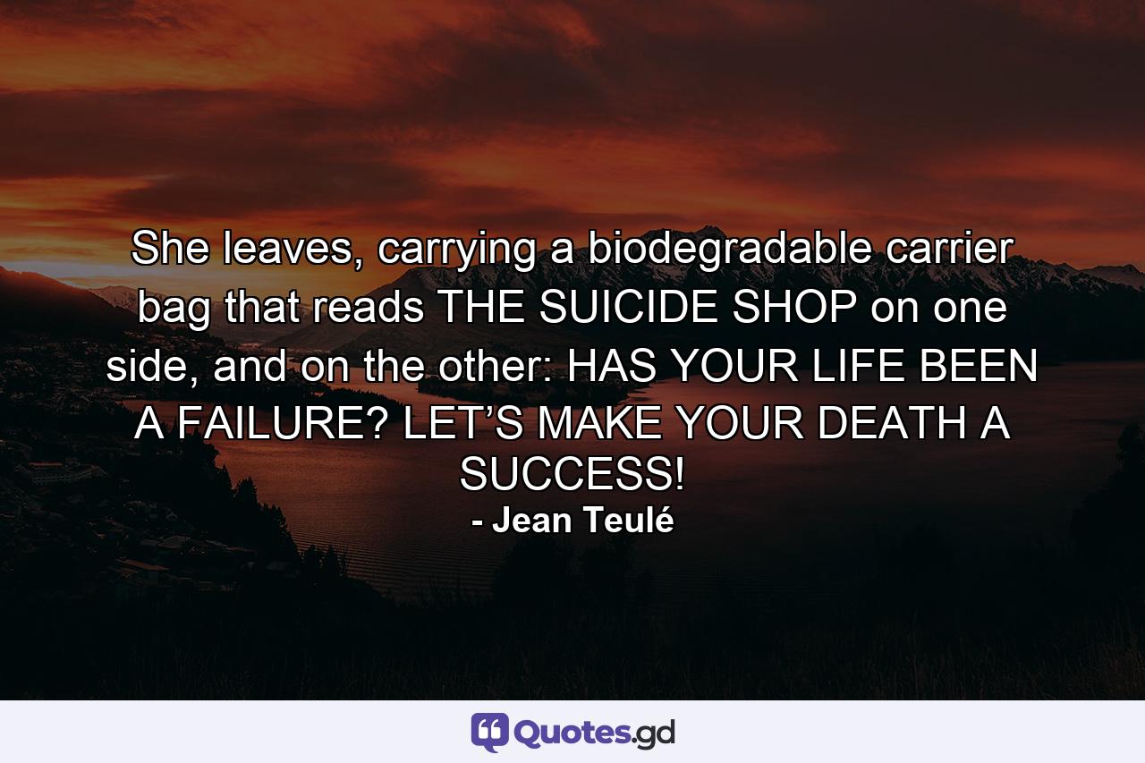 She leaves, carrying a biodegradable carrier bag that reads THE SUICIDE SHOP on one side, and on the other: HAS YOUR LIFE BEEN A FAILURE? LET’S MAKE YOUR DEATH A SUCCESS! - Quote by Jean Teulé