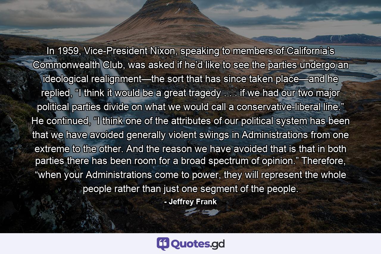 In 1959, Vice-President Nixon, speaking to members of California’s Commonwealth Club, was asked if he’d like to see the parties undergo an ideological realignment—the sort that has since taken place—and he replied, “I think it would be a great tragedy . . . if we had our two major political parties divide on what we would call a conservative-liberal line.” He continued, “I think one of the attributes of our political system has been that we have avoided generally violent swings in Administrations from one extreme to the other. And the reason we have avoided that is that in both parties there has been room for a broad spectrum of opinion.” Therefore, “when your Administrations come to power, they will represent the whole people rather than just one segment of the people. - Quote by Jeffrey Frank