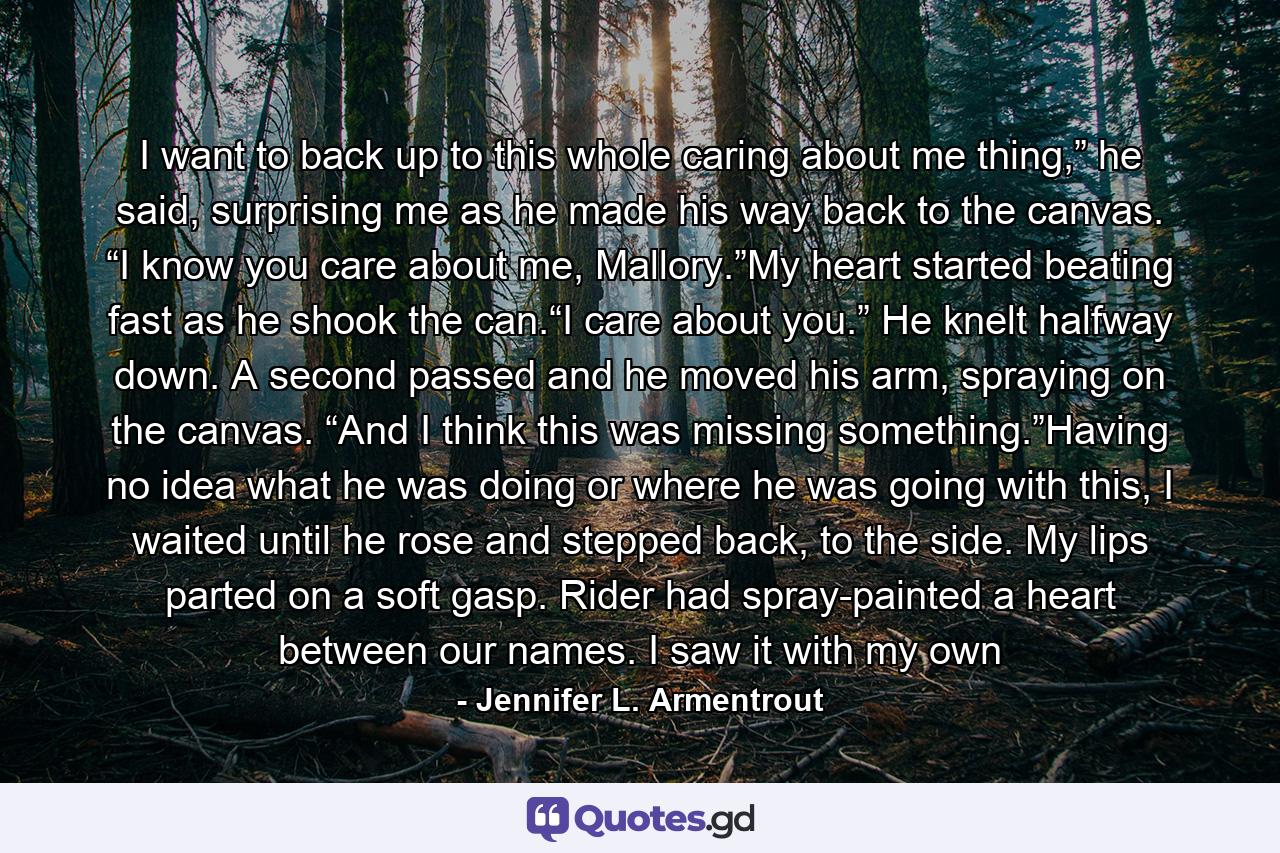 I want to back up to this whole caring about me thing,” he said, surprising me as he made his way back to the canvas. “I know you care about me, Mallory.”My heart started beating fast as he shook the can.“I care about you.” He knelt halfway down. A second passed and he moved his arm, spraying on the canvas. “And I think this was missing something.”Having no idea what he was doing or where he was going with this, I waited until he rose and stepped back, to the side. My lips parted on a soft gasp. Rider had spray-painted a heart between our names. I saw it with my own - Quote by Jennifer L. Armentrout