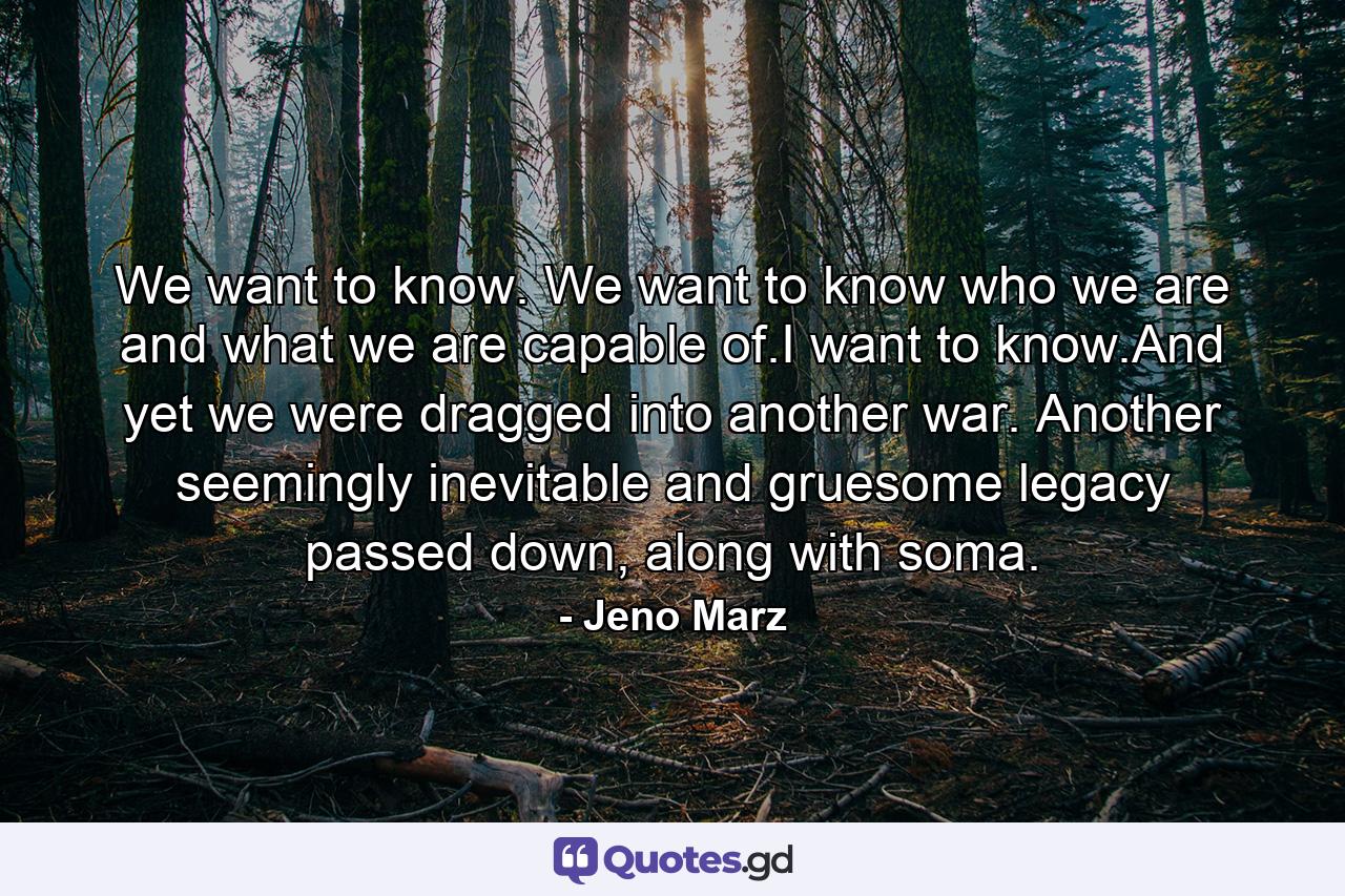 We want to know. We want to know who we are and what we are capable of.I want to know.And yet we were dragged into another war. Another seemingly inevitable and gruesome legacy passed down, along with soma. - Quote by Jeno Marz