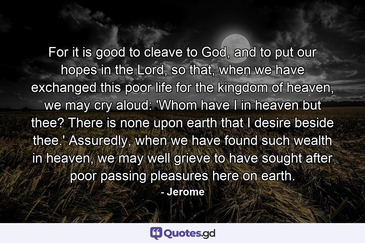 For it is good to cleave to God, and to put our hopes in the Lord, so that, when we have exchanged this poor life for the kingdom of heaven, we may cry aloud: 'Whom have I in heaven but thee? There is none upon earth that I desire beside thee.' Assuredly, when we have found such wealth in heaven, we may well grieve to have sought after poor passing pleasures here on earth. - Quote by Jerome