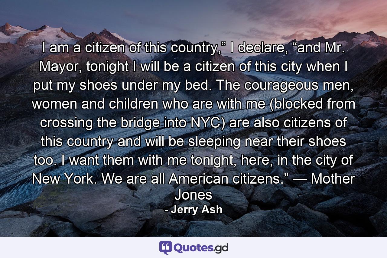 I am a citizen of this country,” I declare, “and Mr. Mayor, tonight I will be a citizen of this city when I put my shoes under my bed. The courageous men, women and children who are with me (blocked from crossing the bridge into NYC) are also citizens of this country and will be sleeping near their shoes too. I want them with me tonight, here, in the city of New York. We are all American citizens.” — Mother Jones - Quote by Jerry Ash