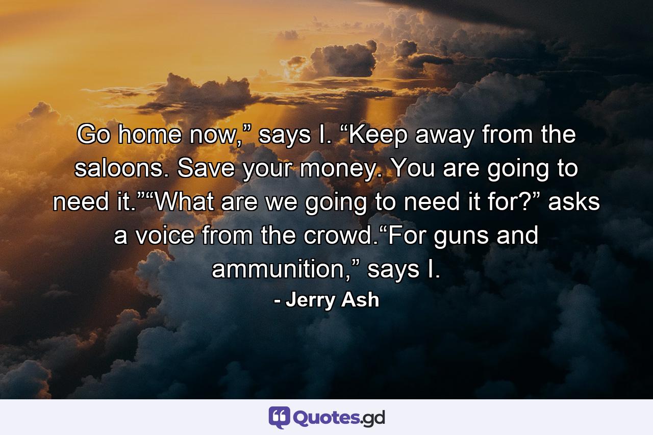 Go home now,” says I. “Keep away from the saloons. Save your money. You are going to need it.”“What are we going to need it for?” asks a voice from the crowd.“For guns and ammunition,” says I. - Quote by Jerry Ash