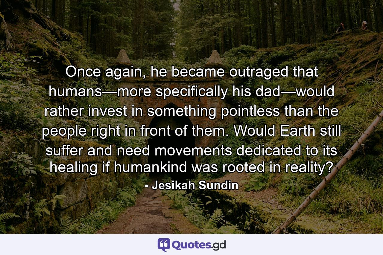 Once again, he became outraged that humans—more specifically his dad—would rather invest in something pointless than the people right in front of them. Would Earth still suffer and need movements dedicated to its healing if humankind was rooted in reality? - Quote by Jesikah Sundin