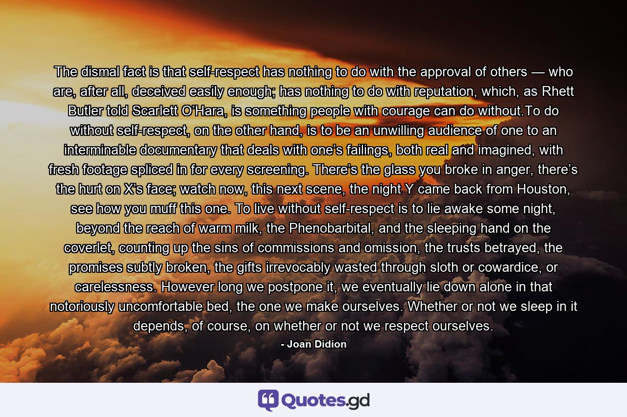 The dismal fact is that self-respect has nothing to do with the approval of others — who are, after all, deceived easily enough; has nothing to do with reputation, which, as Rhett Butler told Scarlett O’Hara, is something people with courage can do without.To do without self-respect, on the other hand, is to be an unwilling audience of one to an interminable documentary that deals with one’s failings, both real and imagined, with fresh footage spliced in for every screening. There’s the glass you broke in anger, there’s the hurt on X’s face; watch now, this next scene, the night Y came back from Houston, see how you muff this one. To live without self-respect is to lie awake some night, beyond the reach of warm milk, the Phenobarbital, and the sleeping hand on the coverlet, counting up the sins of commissions and omission, the trusts betrayed, the promises subtly broken, the gifts irrevocably wasted through sloth or cowardice, or carelessness. However long we postpone it, we eventually lie down alone in that notoriously uncomfortable bed, the one we make ourselves. Whether or not we sleep in it depends, of course, on whether or not we respect ourselves. - Quote by Joan Didion