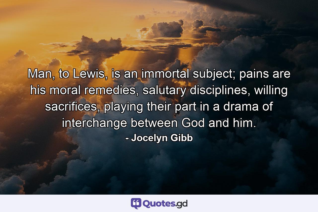 Man, to Lewis, is an immortal subject; pains are his moral remedies, salutary disciplines, willing sacrifices, playing their part in a drama of interchange between God and him. - Quote by Jocelyn Gibb