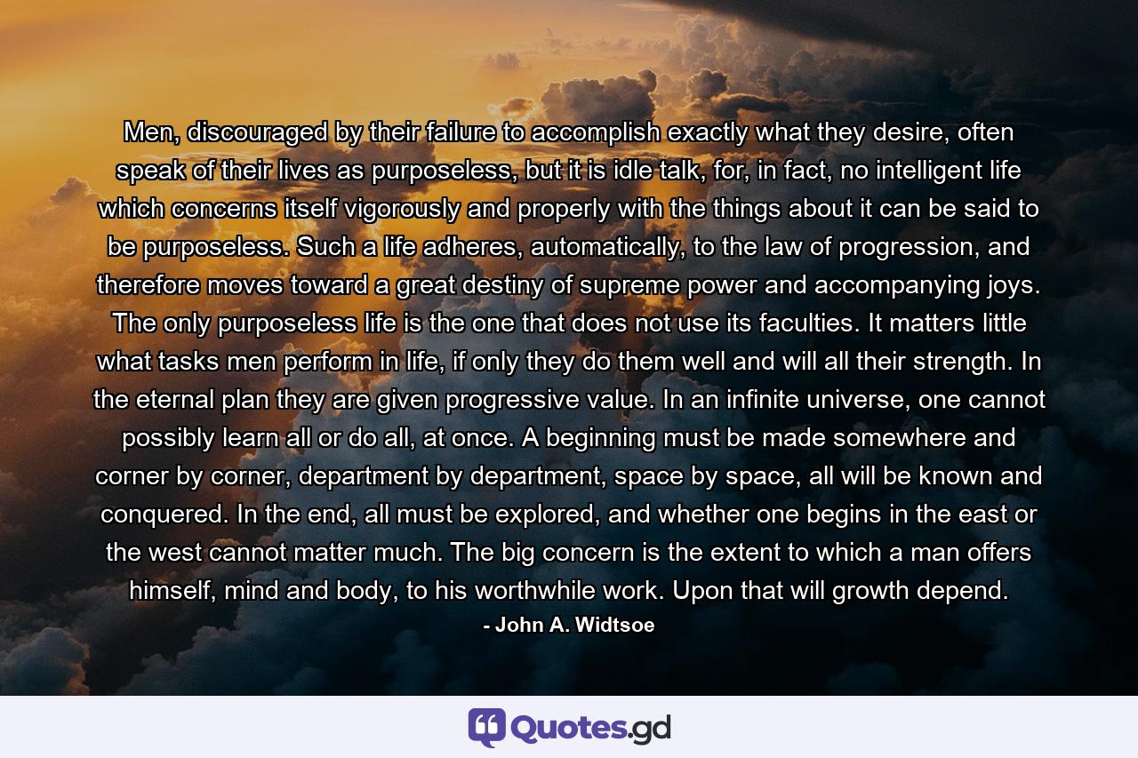 Men, discouraged by their failure to accomplish exactly what they desire, often speak of their lives as purposeless, but it is idle talk, for, in fact, no intelligent life which concerns itself vigorously and properly with the things about it can be said to be purposeless. Such a life adheres, automatically, to the law of progression, and therefore moves toward a great destiny of supreme power and accompanying joys. The only purposeless life is the one that does not use its faculties. It matters little what tasks men perform in life, if only they do them well and will all their strength. In the eternal plan they are given progressive value. In an infinite universe, one cannot possibly learn all or do all, at once. A beginning must be made somewhere and corner by corner, department by department, space by space, all will be known and conquered. In the end, all must be explored, and whether one begins in the east or the west cannot matter much. The big concern is the extent to which a man offers himself, mind and body, to his worthwhile work. Upon that will growth depend. - Quote by John A. Widtsoe