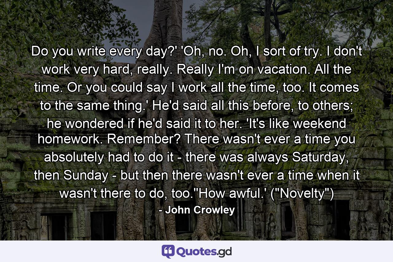 Do you write every day?' 'Oh, no. Oh, I sort of try. I don't work very hard, really. Really I'm on vacation. All the time. Or you could say I work all the time, too. It comes to the same thing.' He'd said all this before, to others; he wondered if he'd said it to her. 'It's like weekend homework. Remember? There wasn't ever a time you absolutely had to do it - there was always Saturday, then Sunday - but then there wasn't ever a time when it wasn't there to do, too.''How awful.' (