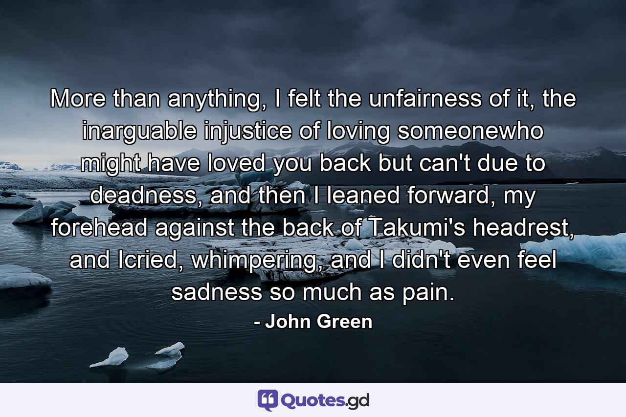 More than anything, I felt the unfairness of it, the inarguable injustice of loving someonewho might have loved you back but can't due to deadness, and then I leaned forward, my forehead against the back of Takumi's headrest, and Icried, whimpering, and I didn't even feel sadness so much as pain. - Quote by John Green