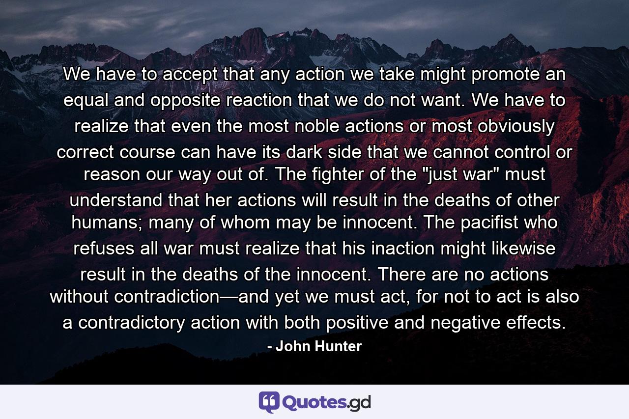 We have to accept that any action we take might promote an equal and opposite reaction that we do not want. We have to realize that even the most noble actions or most obviously correct course can have its dark side that we cannot control or reason our way out of. The fighter of the 