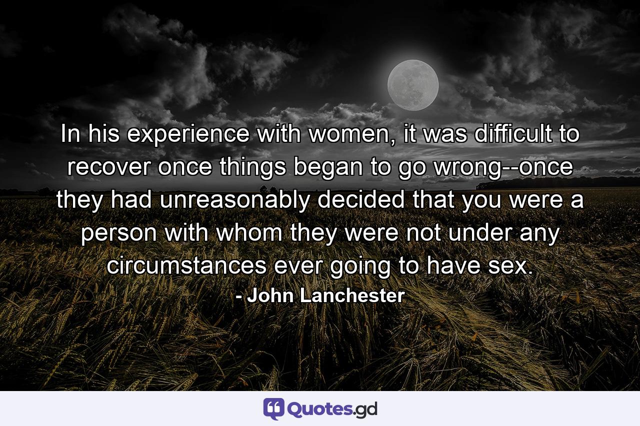 In his experience with women, it was difficult to recover once things began to go wrong--once they had unreasonably decided that you were a person with whom they were not under any circumstances ever going to have sex. - Quote by John Lanchester