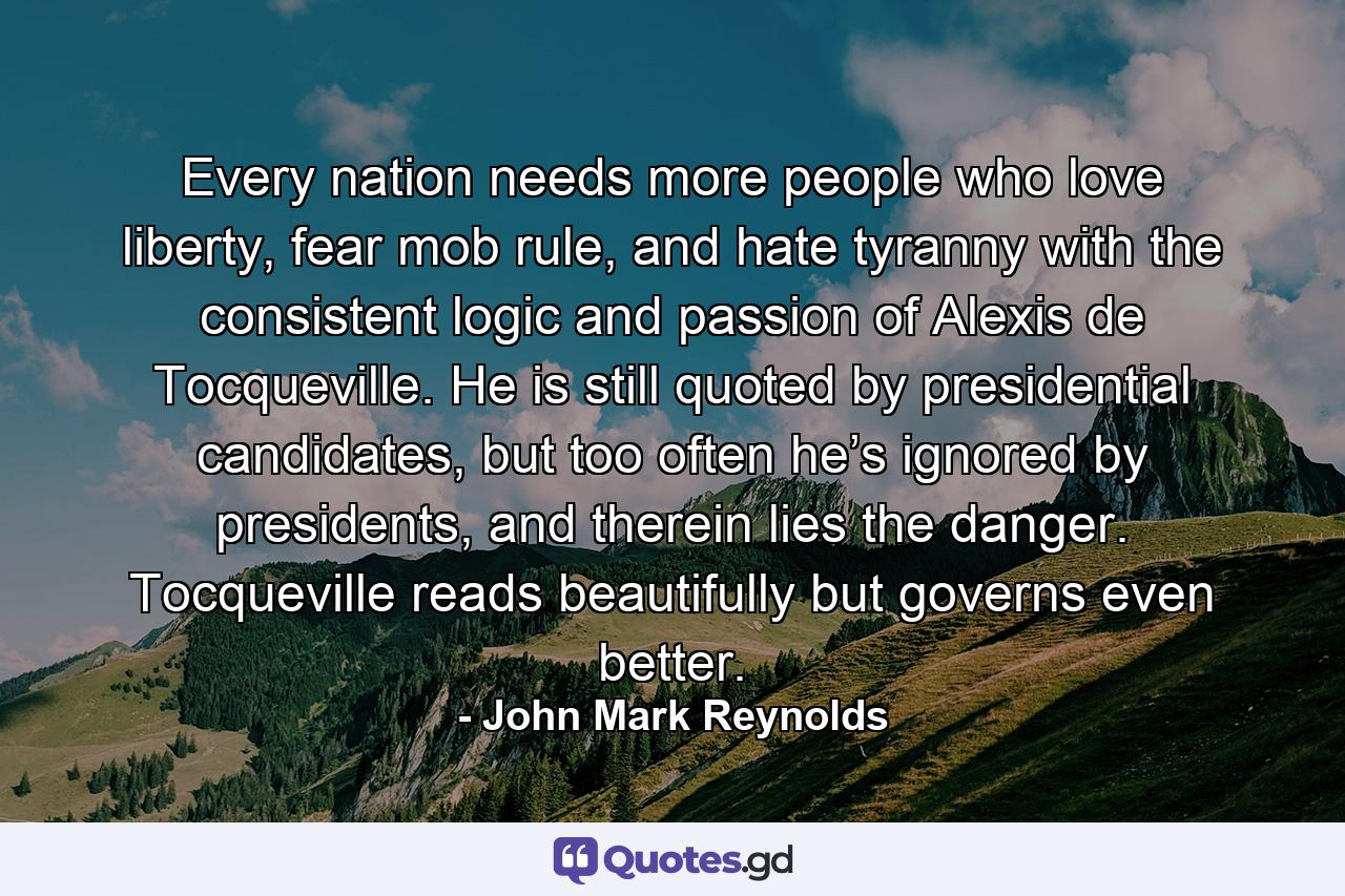 Every nation needs more people who love liberty, fear mob rule, and hate tyranny with the consistent logic and passion of Alexis de Tocqueville. He is still quoted by presidential candidates, but too often he’s ignored by presidents, and therein lies the danger. Tocqueville reads beautifully but governs even better. - Quote by John Mark Reynolds