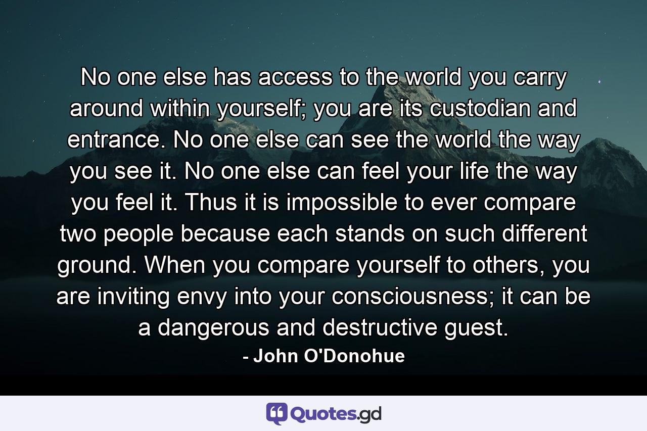 No one else has access to the world you carry around within yourself; you are its custodian and entrance. No one else can see the world the way you see it. No one else can feel your life the way you feel it. Thus it is impossible to ever compare two people because each stands on such different ground. When you compare yourself to others, you are inviting envy into your consciousness; it can be a dangerous and destructive guest. - Quote by John O'Donohue