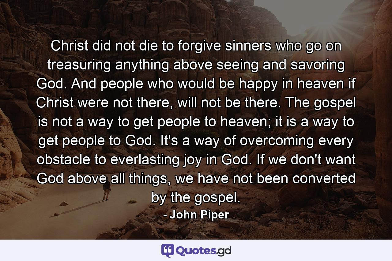 Christ did not die to forgive sinners who go on treasuring anything above seeing and savoring God. And people who would be happy in heaven if Christ were not there, will not be there. The gospel is not a way to get people to heaven; it is a way to get people to God. It's a way of overcoming every obstacle to everlasting joy in God. If we don't want God above all things, we have not been converted by the gospel. - Quote by John Piper