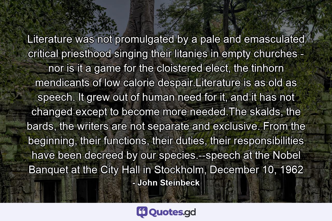 Literature was not promulgated by a pale and emasculated critical priesthood singing their litanies in empty churches - nor is it a game for the cloistered elect, the tinhorn mendicants of low calorie despair.Literature is as old as speech. It grew out of human need for it, and it has not changed except to become more needed.The skalds, the bards, the writers are not separate and exclusive. From the beginning, their functions, their duties, their responsibilities have been decreed by our species.--speech at the Nobel Banquet at the City Hall in Stockholm, December 10, 1962 - Quote by John Steinbeck