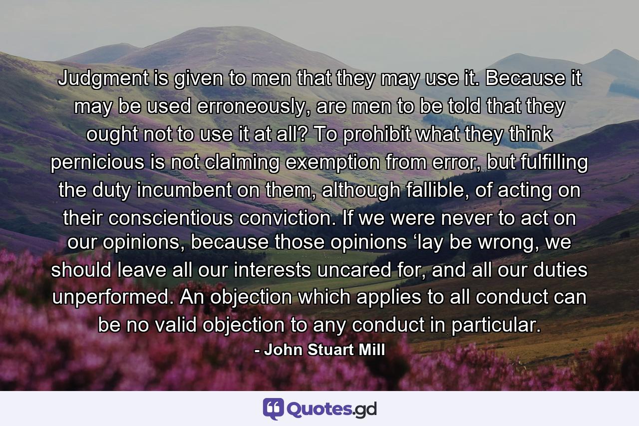 Judgment is given to men that they may use it. Because it may be used erroneously, are men to be told that they ought not to use it at all? To prohibit what they think pernicious is not claiming exemption from error, but fulfilling the duty incumbent on them, although fallible, of acting on their conscientious conviction. If we were never to act on our opinions, because those opinions ‘lay be wrong, we should leave all our interests uncared for, and all our duties unperformed. An objection which applies to all conduct can be no valid objection to any conduct in particular. - Quote by John Stuart Mill