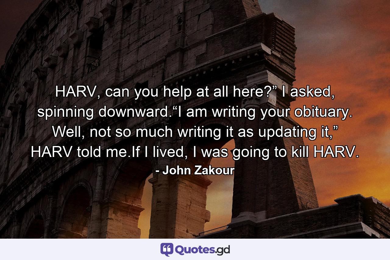 HARV, can you help at all here?” I asked, spinning downward.“I am writing your obituary. Well, not so much writing it as updating it,” HARV told me.If I lived, I was going to kill HARV. - Quote by John Zakour