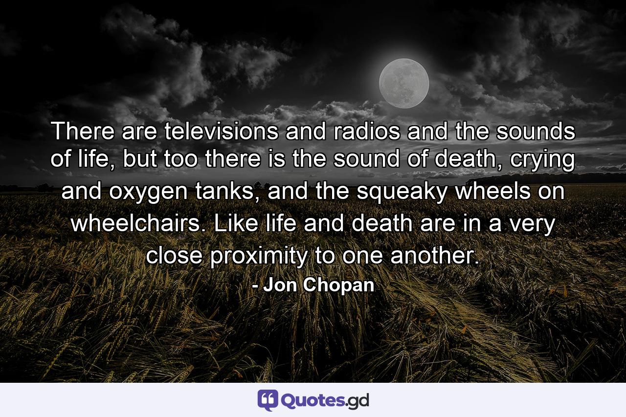 There are televisions and radios and the sounds of life, but too there is the sound of death, crying and oxygen tanks, and the squeaky wheels on wheelchairs. Like life and death are in a very close proximity to one another. - Quote by Jon Chopan