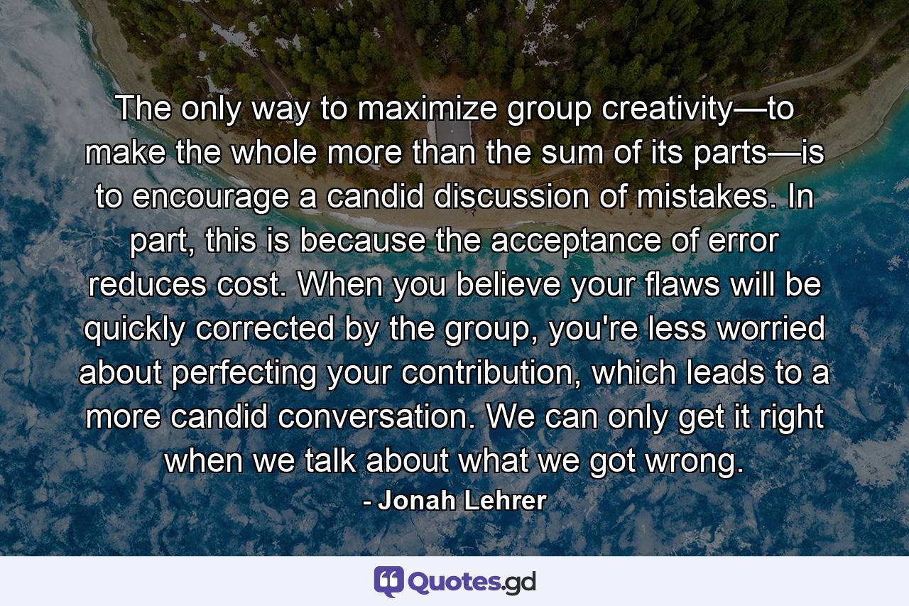 The only way to maximize group creativity—to make the whole more than the sum of its parts—is to encourage a candid discussion of mistakes. In part, this is because the acceptance of error reduces cost. When you believe your flaws will be quickly corrected by the group, you're less worried about perfecting your contribution, which leads to a more candid conversation. We can only get it right when we talk about what we got wrong. - Quote by Jonah Lehrer