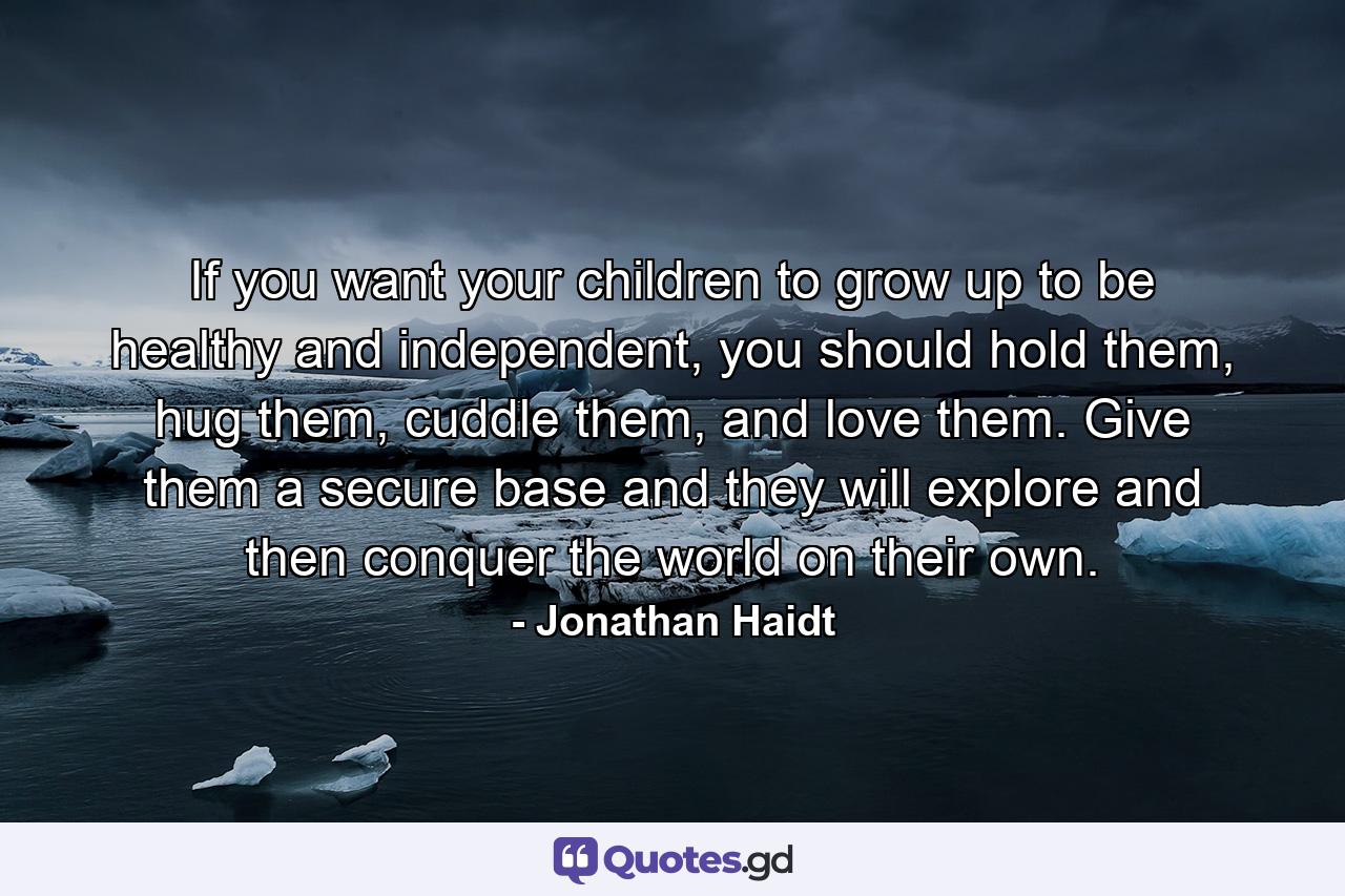 If you want your children to grow up to be healthy and independent, you should hold them, hug them, cuddle them, and love them. Give them a secure base and they will explore and then conquer the world on their own. - Quote by Jonathan Haidt