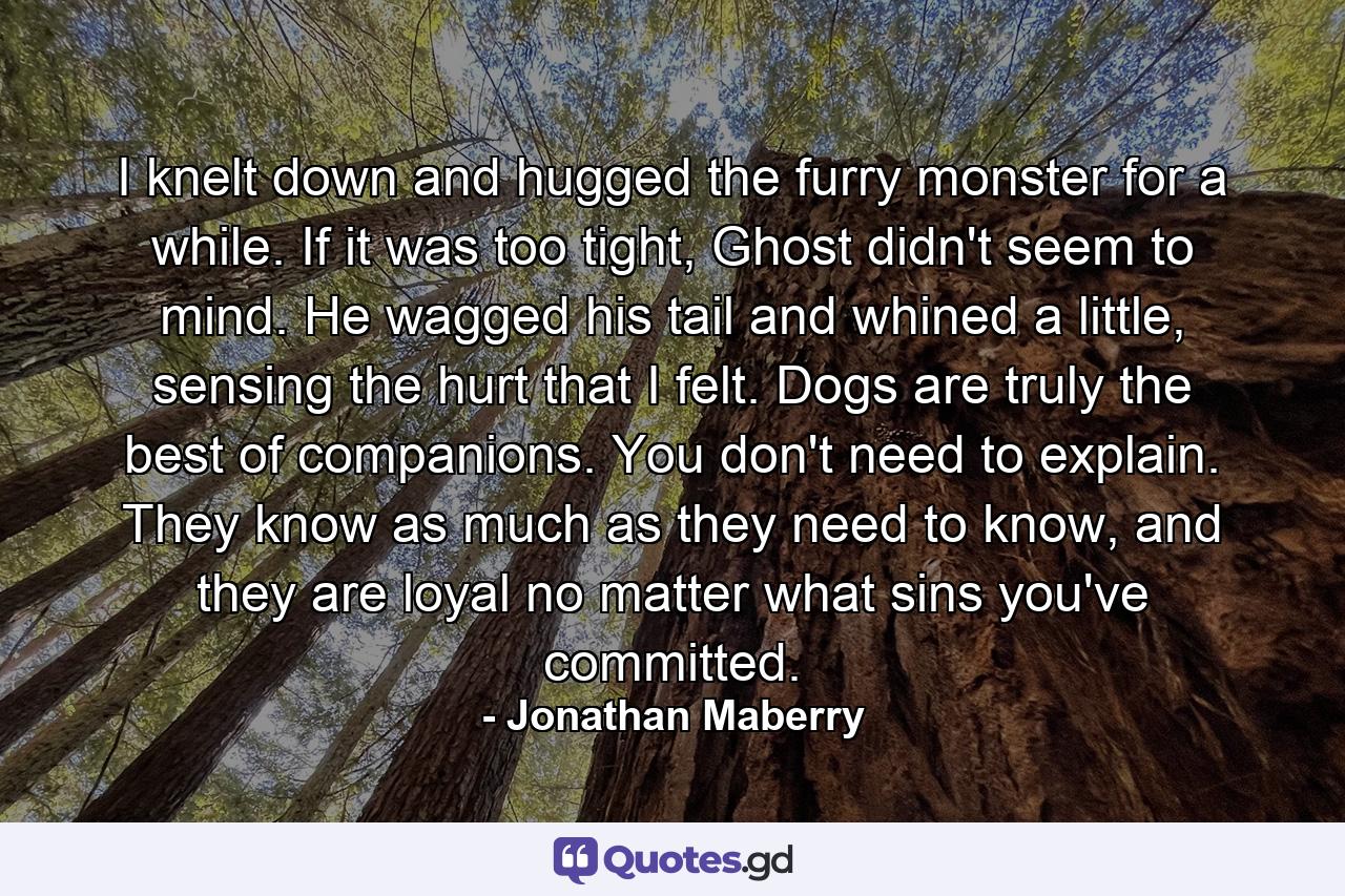 I knelt down and hugged the furry monster for a while. If it was too tight, Ghost didn't seem to mind. He wagged his tail and whined a little, sensing the hurt that I felt. Dogs are truly the best of companions. You don't need to explain. They know as much as they need to know, and they are loyal no matter what sins you've committed. - Quote by Jonathan Maberry