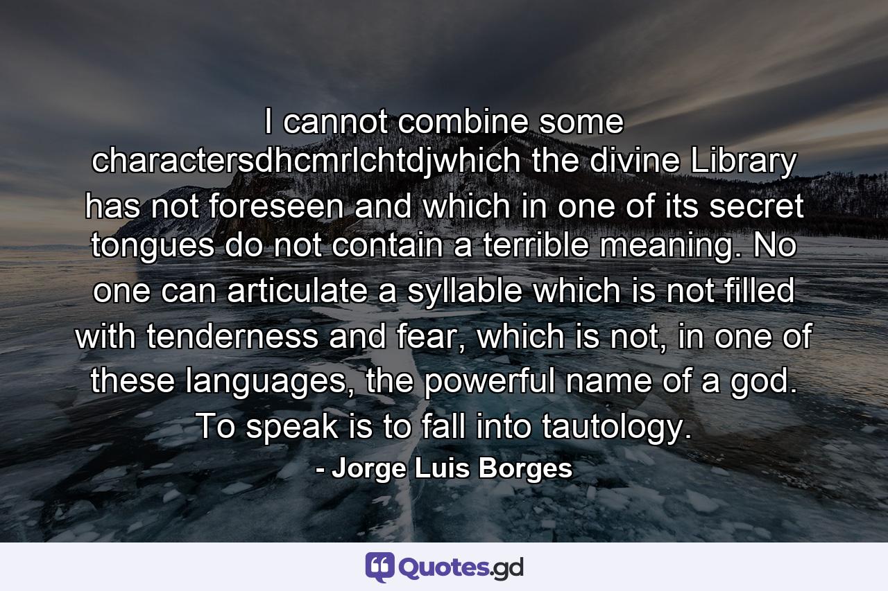 I cannot combine some charactersdhcmrlchtdjwhich the divine Library has not foreseen and which in one of its secret tongues do not contain a terrible meaning. No one can articulate a syllable which is not filled with tenderness and fear, which is not, in one of these languages, the powerful name of a god. To speak is to fall into tautology. - Quote by Jorge Luis Borges