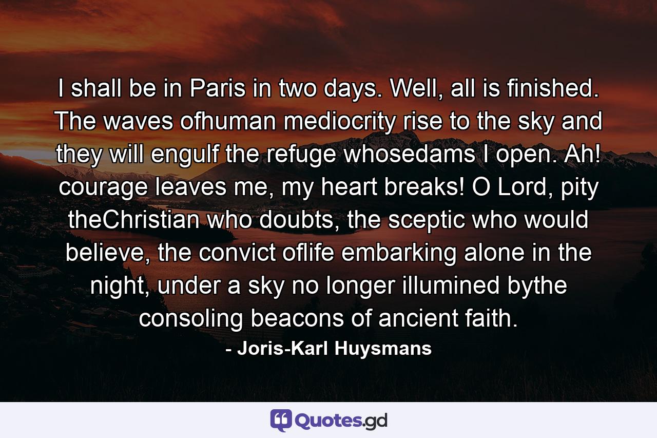 I shall be in Paris in two days. Well, all is finished. The waves ofhuman mediocrity rise to the sky and they will engulf the refuge whosedams I open. Ah! courage leaves me, my heart breaks! O Lord, pity theChristian who doubts, the sceptic who would believe, the convict oflife embarking alone in the night, under a sky no longer illumined bythe consoling beacons of ancient faith. - Quote by Joris-Karl Huysmans