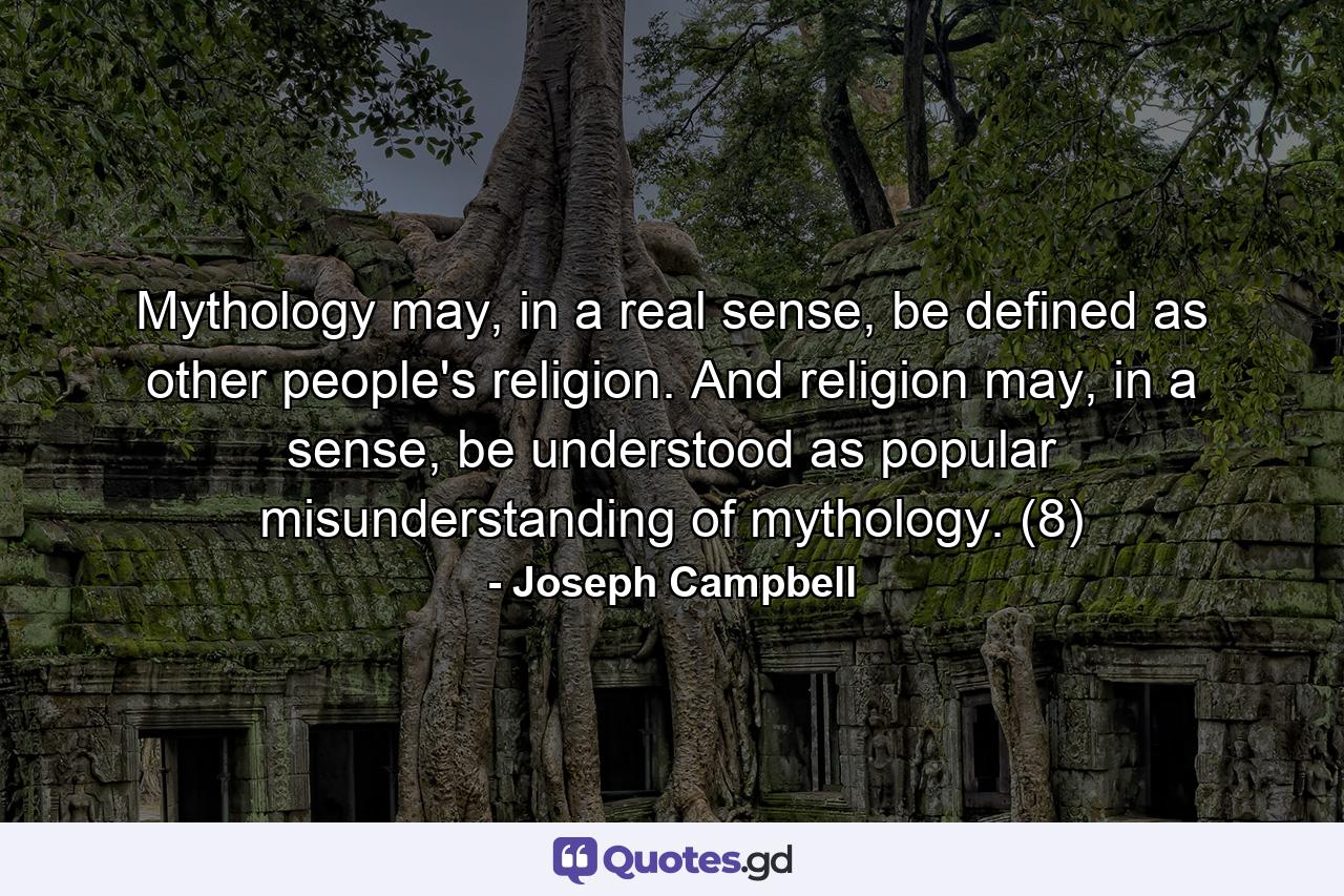 Mythology may, in a real sense, be defined as other people's religion. And religion may, in a sense, be understood as popular misunderstanding of mythology. (8) - Quote by Joseph Campbell