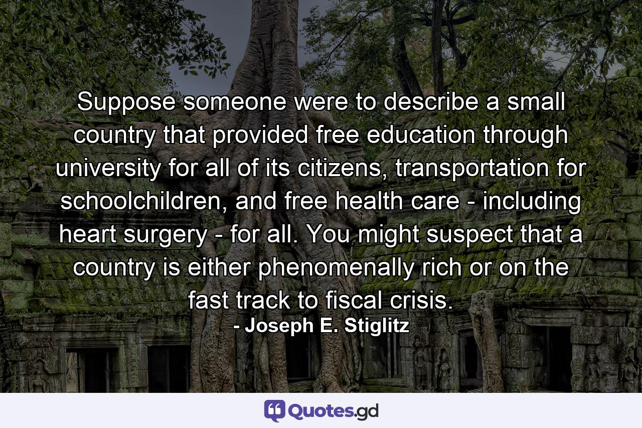 Suppose someone were to describe a small country that provided free education through university for all of its citizens, transportation for schoolchildren, and free health care - including heart surgery - for all. You might suspect that a country is either phenomenally rich or on the fast track to fiscal crisis. - Quote by Joseph E. Stiglitz