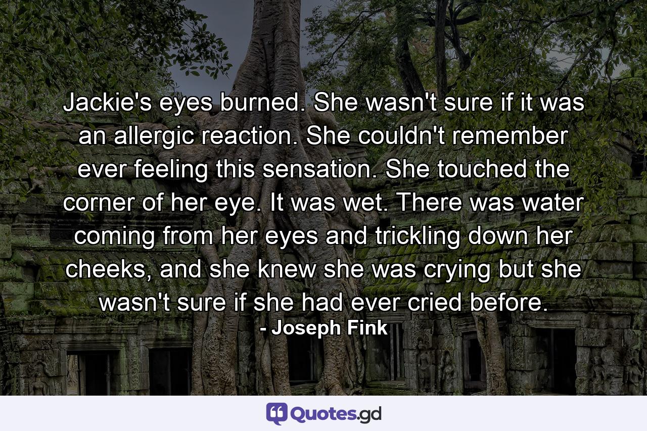 Jackie's eyes burned. She wasn't sure if it was an allergic reaction. She couldn't remember ever feeling this sensation. She touched the corner of her eye. It was wet. There was water coming from her eyes and trickling down her cheeks, and she knew she was crying but she wasn't sure if she had ever cried before. - Quote by Joseph Fink