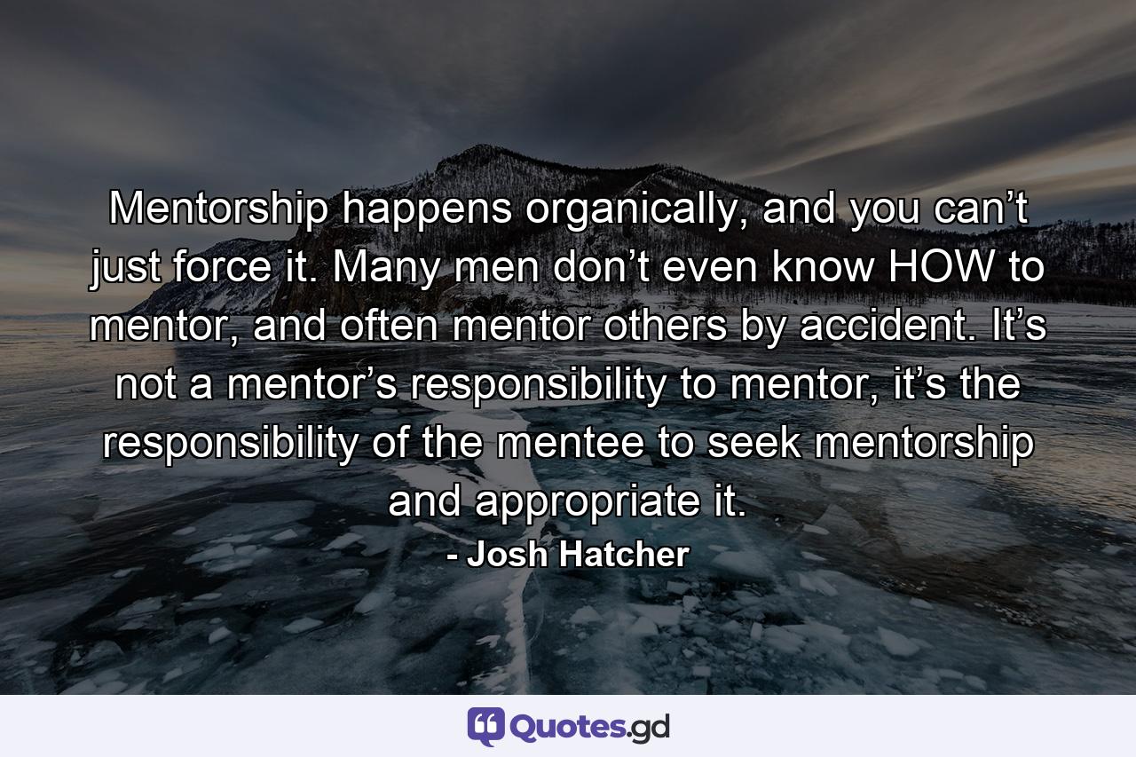 Mentorship happens organically, and you can’t just force it. Many men don’t even know HOW to mentor, and often mentor others by accident. It’s not a mentor’s responsibility to mentor, it’s the responsibility of the mentee to seek mentorship and appropriate it. - Quote by Josh Hatcher