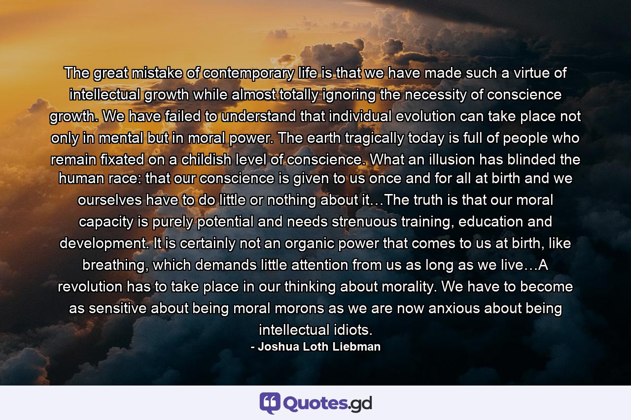 The great mistake of contemporary life is that we have made such a virtue of intellectual growth while almost totally ignoring the necessity of conscience growth. We have failed to understand that individual evolution can take place not only in mental but in moral power. The earth tragically today is full of people who remain fixated on a childish level of conscience. What an illusion has blinded the human race: that our conscience is given to us once and for all at birth and we ourselves have to do little or nothing about it…The truth is that our moral capacity is purely potential and needs strenuous training, education and development. It is certainly not an organic power that comes to us at birth, like breathing, which demands little attention from us as long as we live…A revolution has to take place in our thinking about morality. We have to become as sensitive about being moral morons as we are now anxious about being intellectual idiots. - Quote by Joshua Loth Liebman
