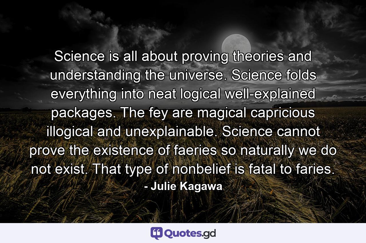 Science is all about proving theories and understanding the universe. Science folds everything into neat logical well-explained packages. The fey are magical capricious illogical and unexplainable. Science cannot prove the existence of faeries so naturally we do not exist. That type of nonbelief is fatal to faries. - Quote by Julie Kagawa