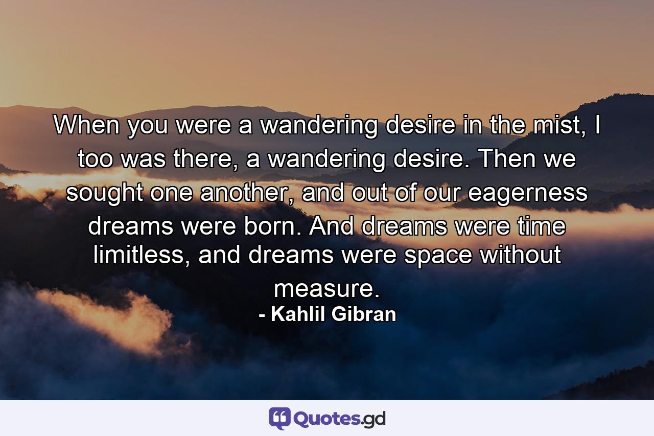 When you were a wandering desire in the mist, I too was there, a wandering desire. Then we sought one another, and out of our eagerness dreams were born. And dreams were time limitless, and dreams were space without measure. - Quote by Kahlil Gibran