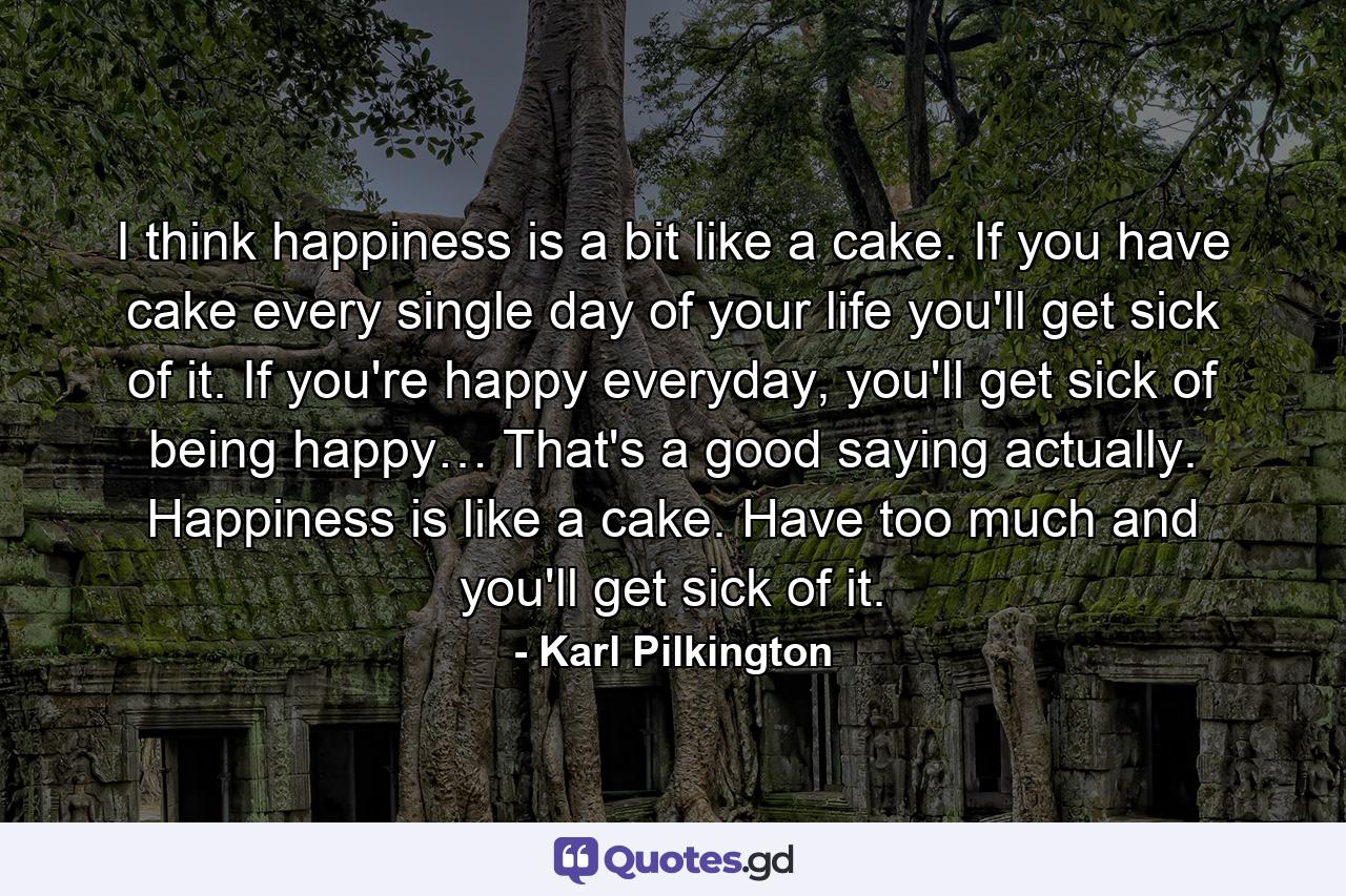 I think happiness is a bit like a cake. If you have cake every single day of your life you'll get sick of it. If you're happy everyday, you'll get sick of being happy… That's a good saying actually. Happiness is like a cake. Have too much and you'll get sick of it. - Quote by Karl Pilkington