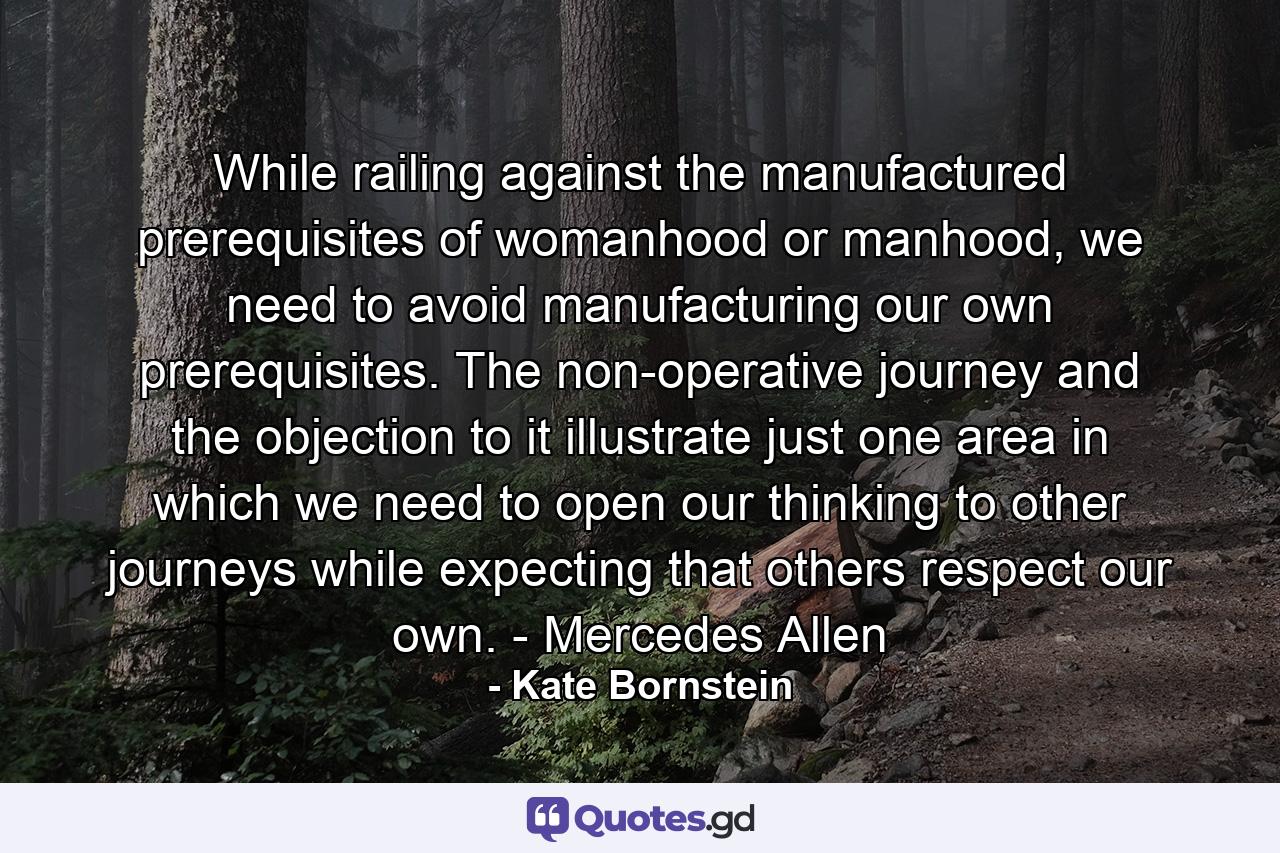 While railing against the manufactured prerequisites of womanhood or manhood, we need to avoid manufacturing our own prerequisites. The non-operative journey and the objection to it illustrate just one area in which we need to open our thinking to other journeys while expecting that others respect our own. - Mercedes Allen - Quote by Kate Bornstein